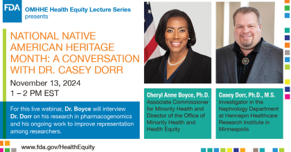 OMHHE Health Equity Lecture Series presents National Native American Heritage Month: A Conversation with Dr. Casey Dorr. November 13, 2024, 1-2 PM EST. For this live webinar, Dr. Boyce will interview Dr. Dorr on his research in pharmacogenomics and his ongoing work to improve representation among researchers. Cheryl Anne Boyce, Ph.D., Associate Commissioner for Minority Health and Director of the Office of Minority Health and Health Equity. Casey Dorr, Ph.D., M.S., Investigator in the Nephrology Department