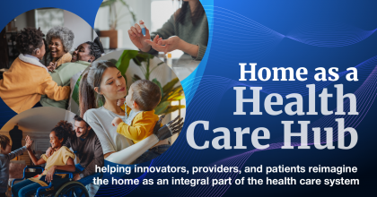 Home as a Health Care Hub - helping innovators, providers, and patients reimagine the home as an integral part of the health care system